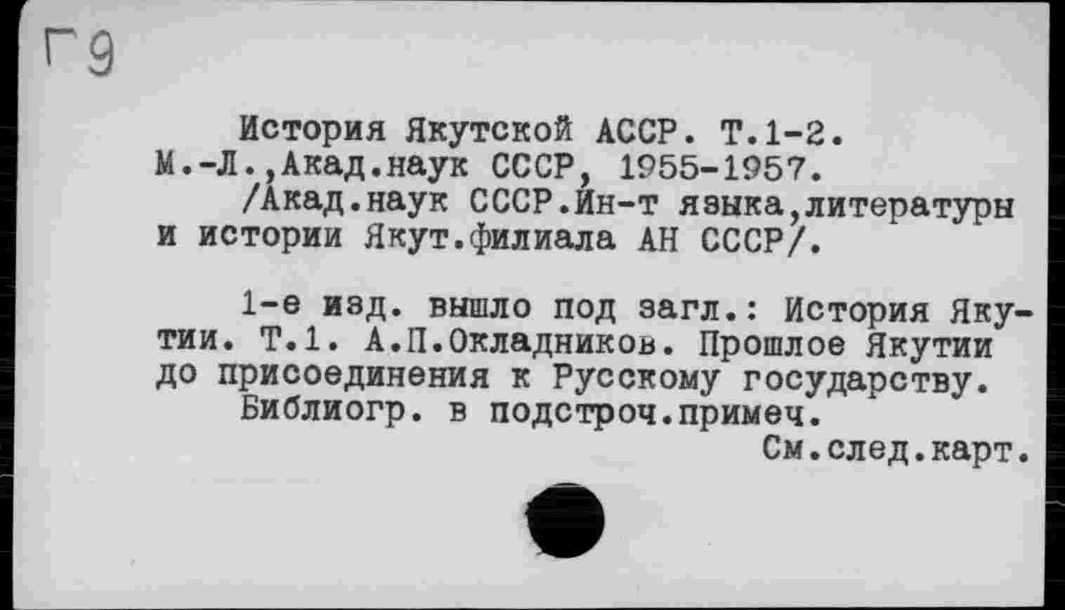 ﻿Г9
История Якутской АССР. Т.1-2.
М.-Л.,Акад.наук СССР, 1955-1957.
/Акад.наук СССР.Ин-т языка,литературы и истории Якут.филиала АН СССР/.
1-е изд. вышло под загл.: История Якутии. Т.1. А.П.Окладников. Прошлое Якутии до присоединения к Русскому государству.
Библиогр. в подстроч.примеч.
См.след.карт.